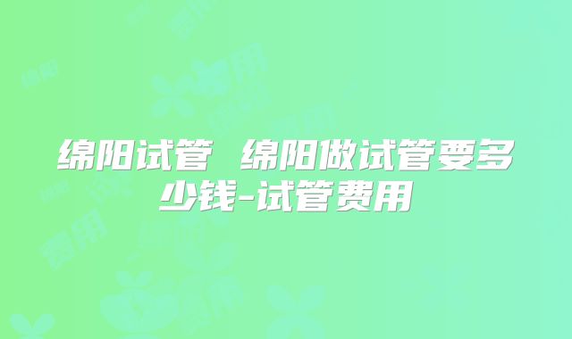 绵阳试管 绵阳做试管要多少钱-试管费用