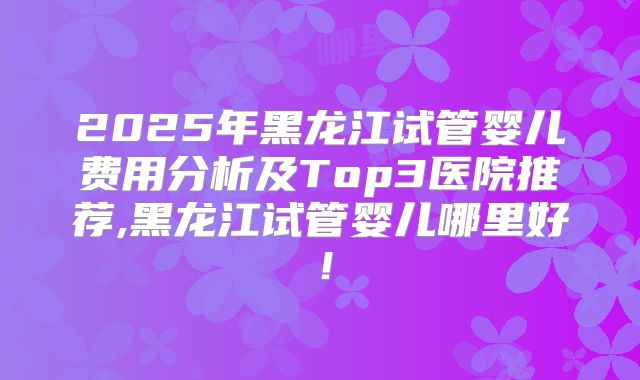 2025年黑龙江试管婴儿费用分析及Top3医院推荐,黑龙江试管婴儿哪里好！