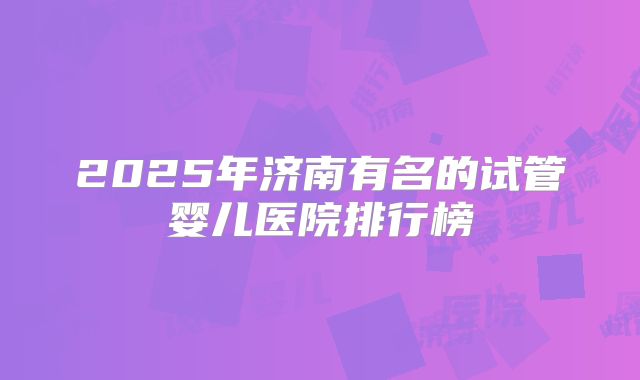 2025年济南有名的试管婴儿医院排行榜