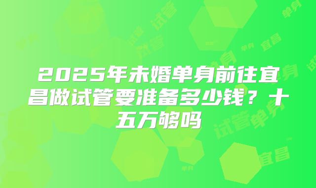 2025年未婚单身前往宜昌做试管要准备多少钱?十五万够吗
