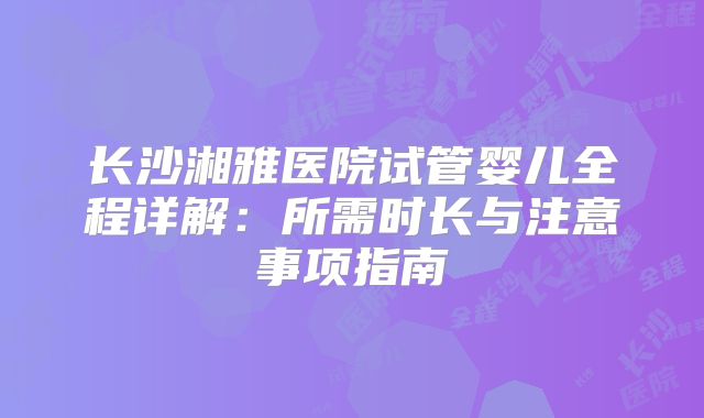 长沙湘雅医院试管婴儿全程详解：所需时长与注意事项指南