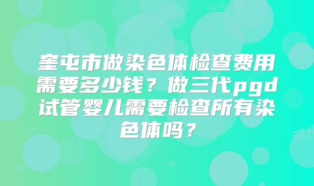 奎屯市做染色体检查费用需要多少钱?做三代pgd试管婴儿需要检查所有染色体吗?