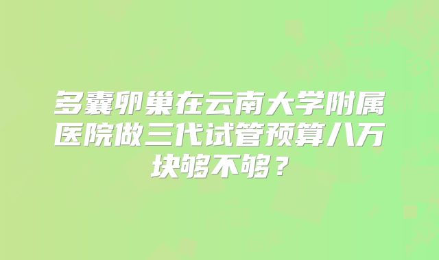 多囊卵巢在云南大学附属医院做三代试管预算八万块够不够?