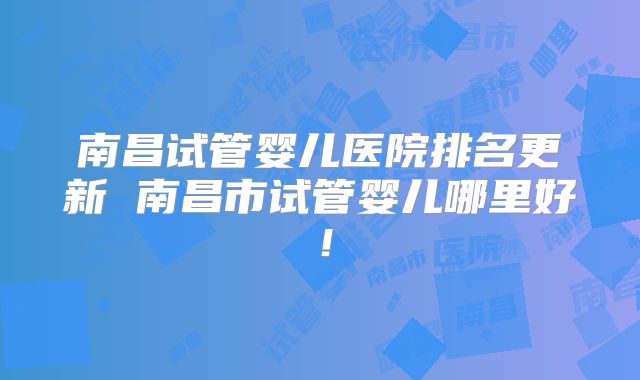 南昌试管婴儿医院排名更新 南昌市试管婴儿哪里好!