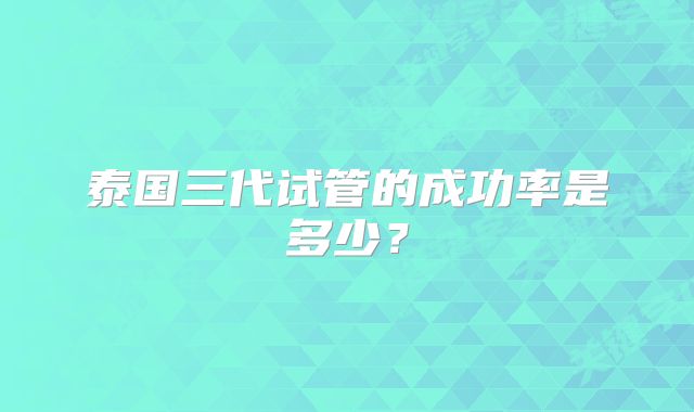 泰国三代试管的成功率是多少？