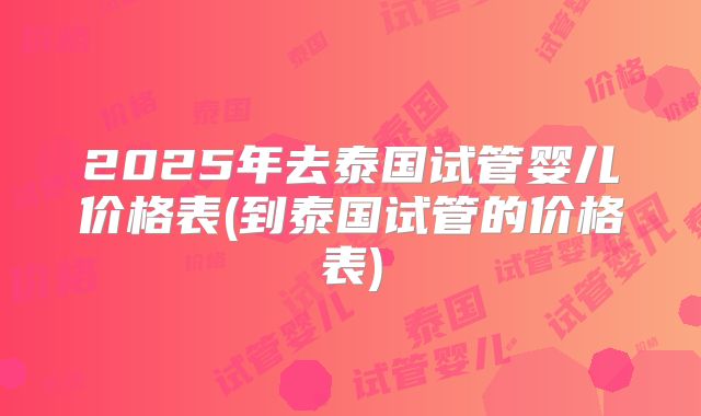 2025年去泰国试管婴儿价格表(到泰国试管的价格表)