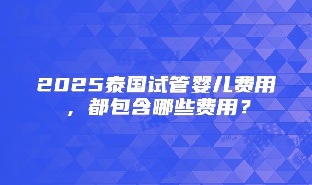 2025泰国试管婴儿费用,都包含哪些费用?