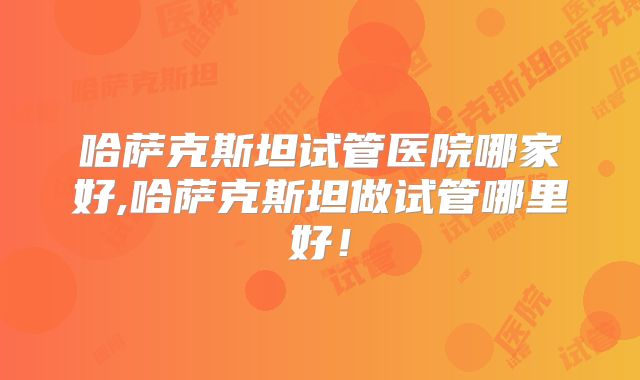 哈萨克斯坦试管医院哪家好,哈萨克斯坦做试管哪里好！