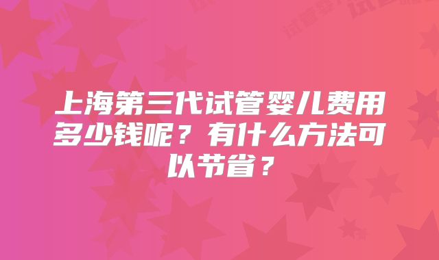 上海第三代试管婴儿费用多少钱呢？有什么方法可以节省？