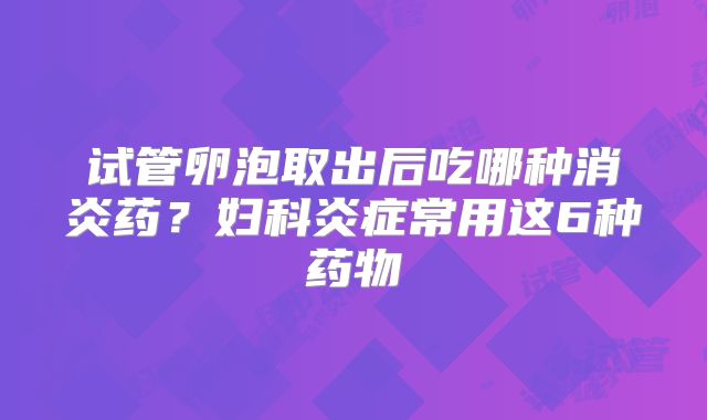试管卵泡取出后吃哪种消炎药？妇科炎症常用这6种药物