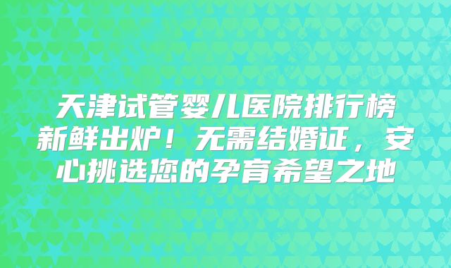 天津试管婴儿医院排行榜新鲜出炉！无需结婚证，安心挑选您的孕育希望之地