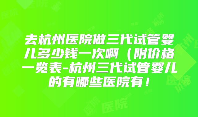 去杭州医院做三代试管婴儿多少钱一次啊(附价格一览表-杭州三代试管婴儿的有哪些医院有!