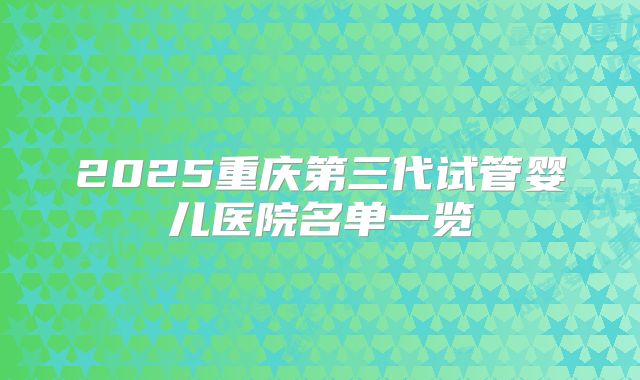 2025重庆第三代试管婴儿医院名单一览