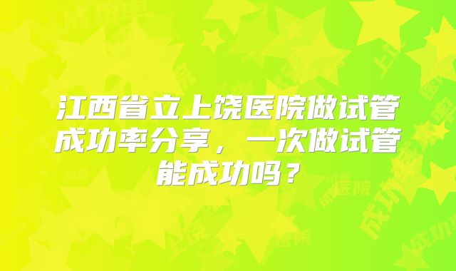 江西省立上饶医院做试管成功率分享,一次做试管能成功吗?