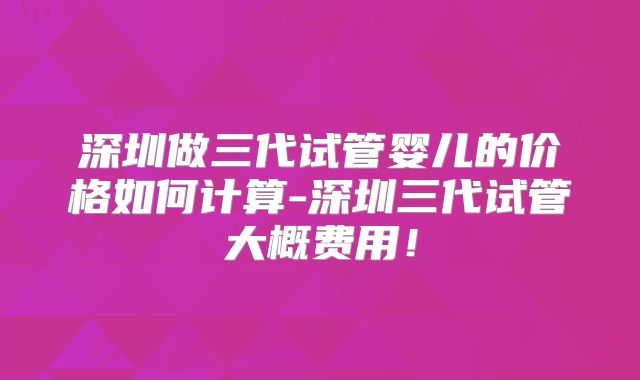 深圳做三代试管婴儿的价格如何计算-深圳三代试管大概费用!