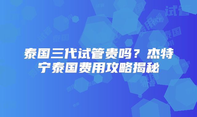 泰国三代试管贵吗？杰特宁泰国费用攻略揭秘