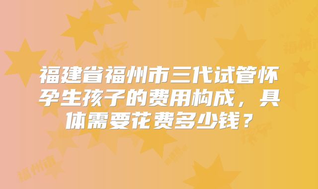 福建省福州市三代试管怀孕生孩子的费用构成，具体需要花费多少钱？