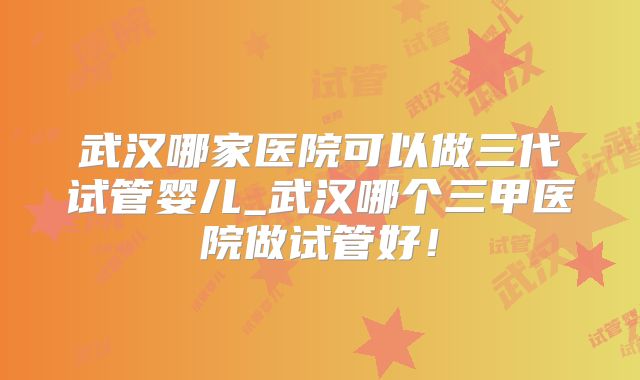 武汉哪家医院可以做三代试管婴儿_武汉哪个三甲医院做试管好!