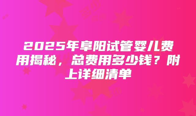 2025年阜阳试管婴儿费用揭秘，总费用多少钱？附上详细清单