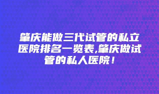 肇庆能做三代试管的私立医院排名一览表,肇庆做试管的私人医院！