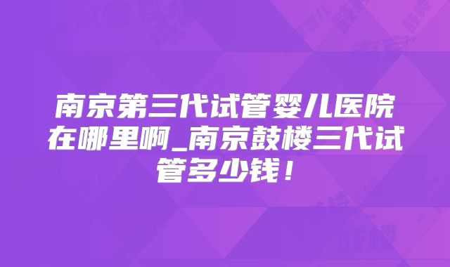南京第三代试管婴儿医院在哪里啊_南京鼓楼三代试管多少钱！