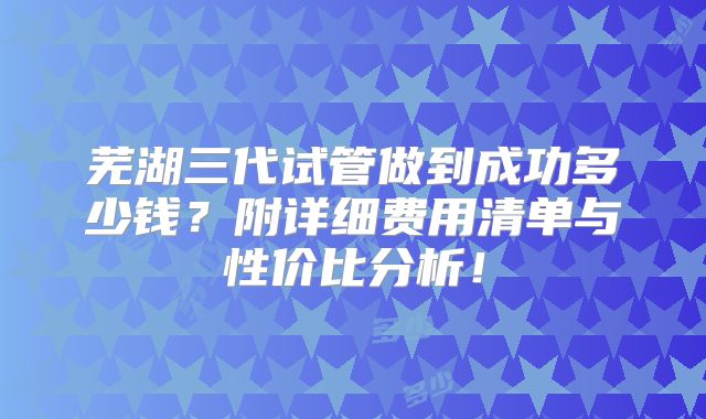 芜湖三代试管做到成功多少钱?附详细费用清单与性价比分析!