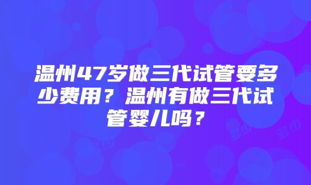 温州47岁做三代试管要多少费用？温州有做三代试管婴儿吗？