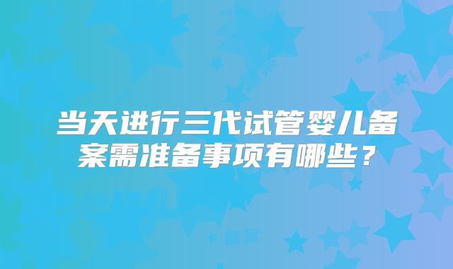 当天进行三代试管婴儿备案需准备事项有哪些？
