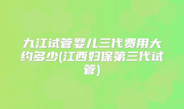 九江试管婴儿三代费用大约多少(江西妇保第三代试管)