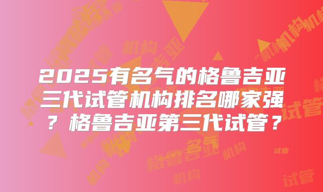 2025有名气的格鲁吉亚三代试管机构排名哪家强？格鲁吉亚第三代试管？