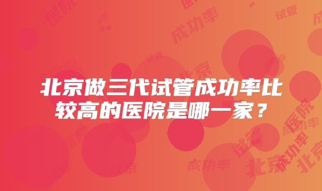 北京做三代试管成功率比较高的医院是哪一家?