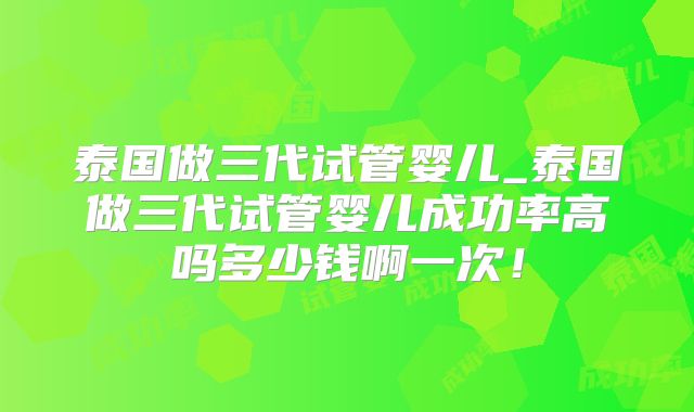 泰国做三代试管婴儿_泰国做三代试管婴儿成功率高吗多少钱啊一次！