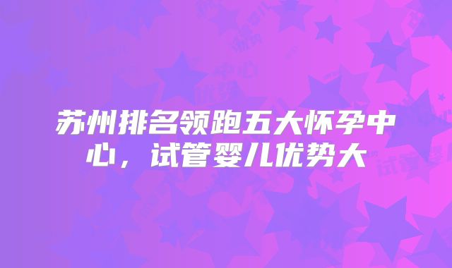 苏州排名领跑五大怀孕中心,试管婴儿优势大