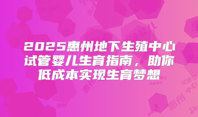 2025惠州地下生殖中心试管婴儿生育指南，助你低成本实现生育梦想