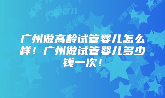 广州做高龄试管婴儿怎么样！广州做试管婴儿多少钱一次！