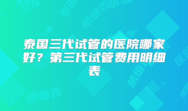 泰国三代试管的医院哪家好?第三代试管费用明细表