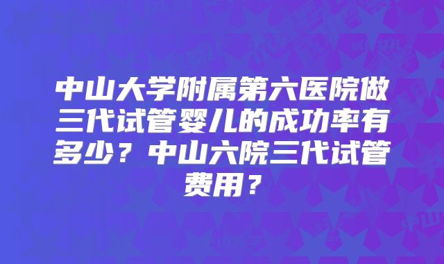 中山大学附属第六医院做三代试管婴儿的成功率有多少？中山六院三代试管费用？