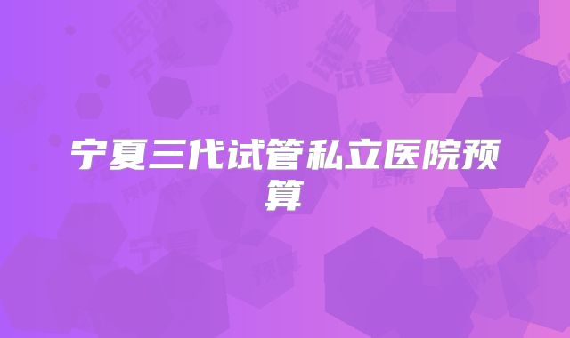 宁夏三代试管私立医院预算