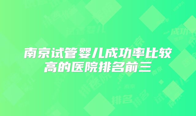 南京试管婴儿成功率比较高的医院排名前三