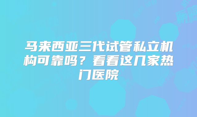 马来西亚三代试管私立机构可靠吗?看看这几家热门医院