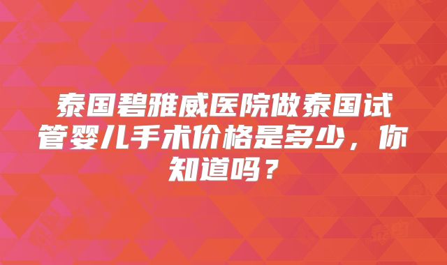泰国碧雅威医院做泰国试管婴儿手术价格是多少，你知道吗？