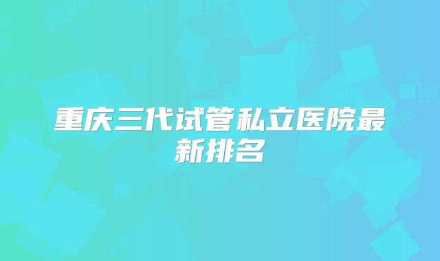 重庆三代试管私立医院最新排名