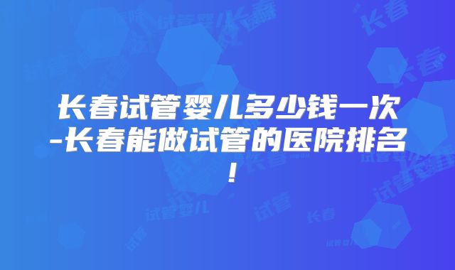 长春试管婴儿多少钱一次-长春能做试管的医院排名！