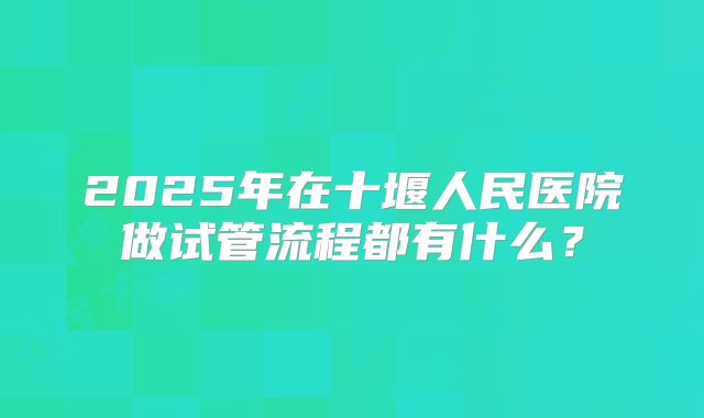 2025年在十堰人民医院做试管流程都有什么?