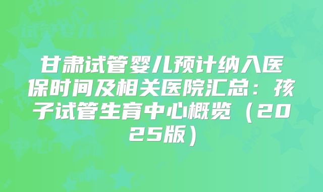 甘肃试管婴儿预计纳入医保时间及相关医院汇总：孩子试管生育中心概览（2025版）