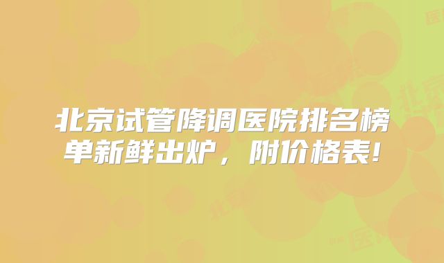 北京试管降调医院排名榜单新鲜出炉，附价格表!