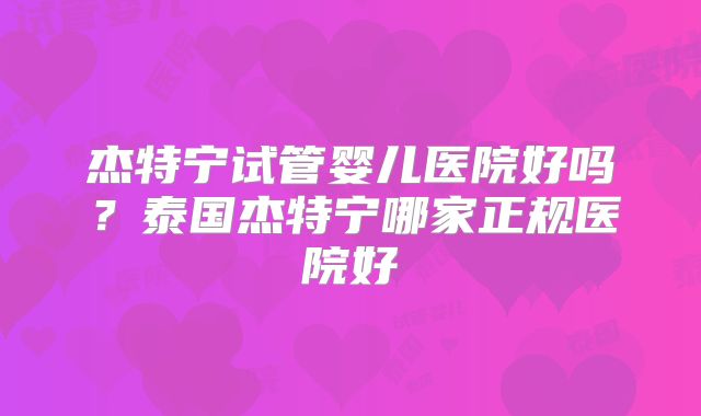 杰特宁试管婴儿医院好吗？泰国杰特宁哪家正规医院好