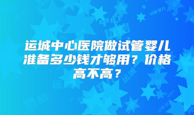 运城中心医院做试管婴儿准备多少钱才够用？价格高不高？
