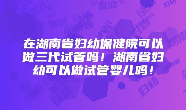 在湖南省妇幼保健院可以做三代试管吗!湖南省妇幼可以做试管婴儿吗!