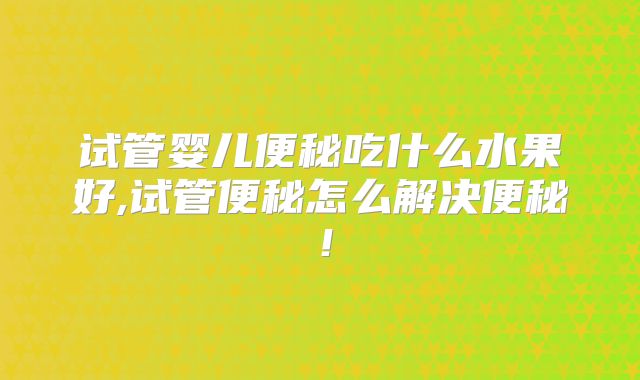 试管婴儿便秘吃什么水果好,试管便秘怎么解决便秘！